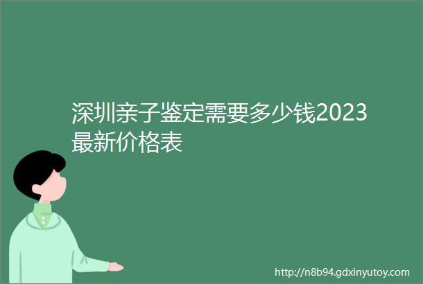 深圳亲子鉴定需要多少钱2023最新价格表